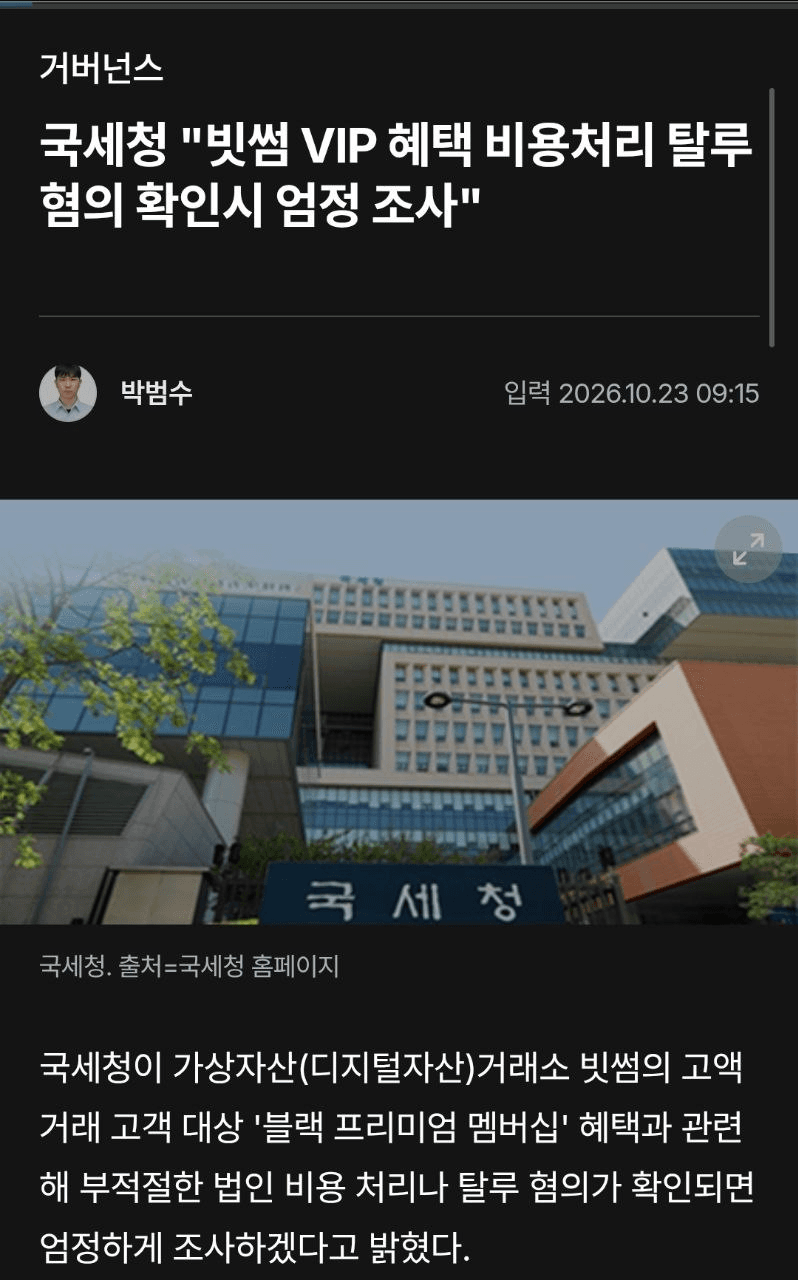 🏪 국세청, 빗썸 VIP 혜택 정조준

✅ 국세청이 빗썸의 고액 거래 고객 대상 VIP 멤버십 혜택과 관련해 세금 탈루 혐의가 확인될 경우 엄정하게 조사하겠다는 입장

📂 빗썸 VIP에게 제공된다는 혜택
🟢해외여행 : 1,500만 원
🟢럭셔리 스토어 쇼핑 : 1,000만 원
🟢프로골퍼 필드 레슨 : 800만 원
🟢요트 투어 : 500만 원
🟢명절 선물·골프 라운딩 : 300만 원

최상위 등급인 '시그니처 블랙' 회원에게는 연간 약 1억 4,000만 원 상당의 현금성 포인트가 제공된다는 주장

VIP 혜택 자체보다 해당 비용을 빗썸이 법인세 신고 과정에서 어떻게 처리했는지가 핵심

✍ 향후 국세청의 실제 조사 여부와 비용 처리 판단에 따라 국내 거래소들의 VIP 마케팅 정책에도 영향을 줄 수 있을 것으로 보입니다.

다만 빗썸이 일은 잘하기에. 걱정은 안되네요