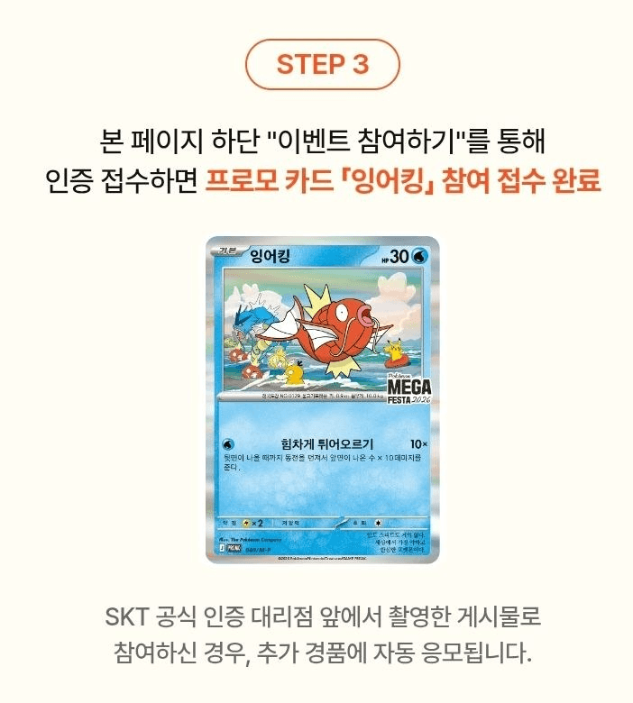🤪 포켓몬GO x SK텔레콤
잉어킹 프로모 카드 2차 이벤트

이벤트 기간
⏰ 26년 8월 31일 ~ 9월 16일

카드 수령 예약 시작
⏰ 26년 9월 8일

매장 프로모 카드 수령 기간
⏰ 26년 9월 14일 ~ 10월 31일
* 만 14세 이상이라면 누구나 참여 가능

참여 방법
1⃣ 포켓몬GO 앱 내 What's Your Favorite?
기능으로 좋아하는 포켓몬과 사진 촬영
2⃣ 촬영한 사진을 SNS에 해시태그
#포켓몬과찰칵이벤트 #SK텔레콤 함께 업로드
3⃣ 공식 이벤트 페이지를 통해 응모 진행하기
📌 https://skt-pokemon.co.kr